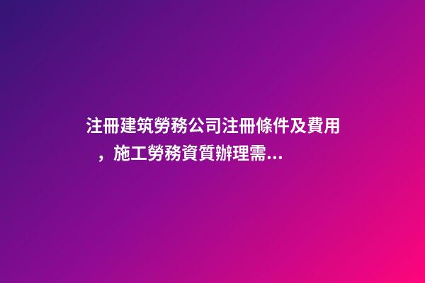 注冊建筑勞務公司注冊條件及費用，施工勞務資質辦理需要多少錢-第1張-觀點-玄機派